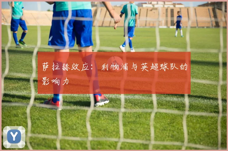 萨拉赫效应:利物浦与英超球队的影响力