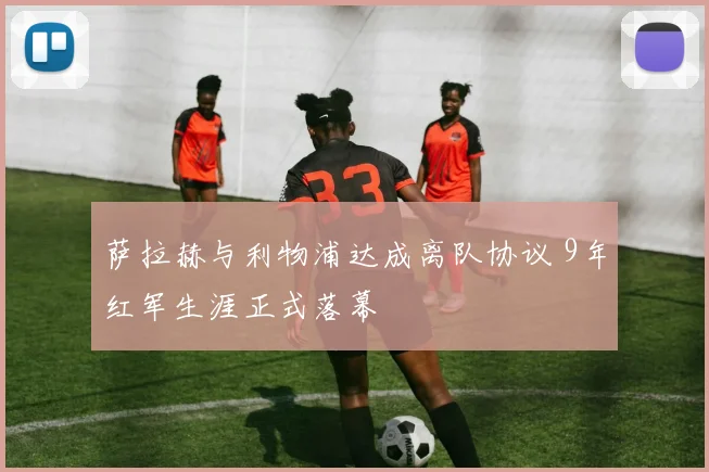 萨拉赫与利物浦达成离队协议 9年红军生涯正式落幕